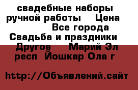 свадебные наборы (ручной работы) › Цена ­ 1 200 - Все города Свадьба и праздники » Другое   . Марий Эл респ.,Йошкар-Ола г.